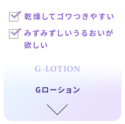 乾燥してゴワつきやすい。 みずみずしいうるおいが欲しい。 Gローション