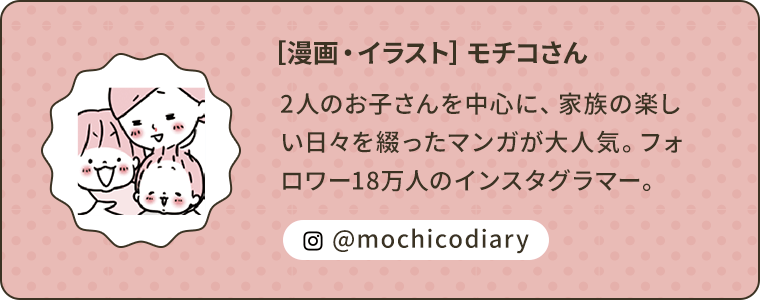 ［漫画・イラスト］モチコさん 2人のお子さんを中心に、家族の楽しい日々を綴ったマンガが大人気。フォロワー18万人のインスタグラマー。@mochicodiary