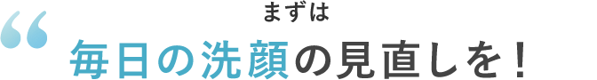 まずは毎日の洗顔の見直しを！