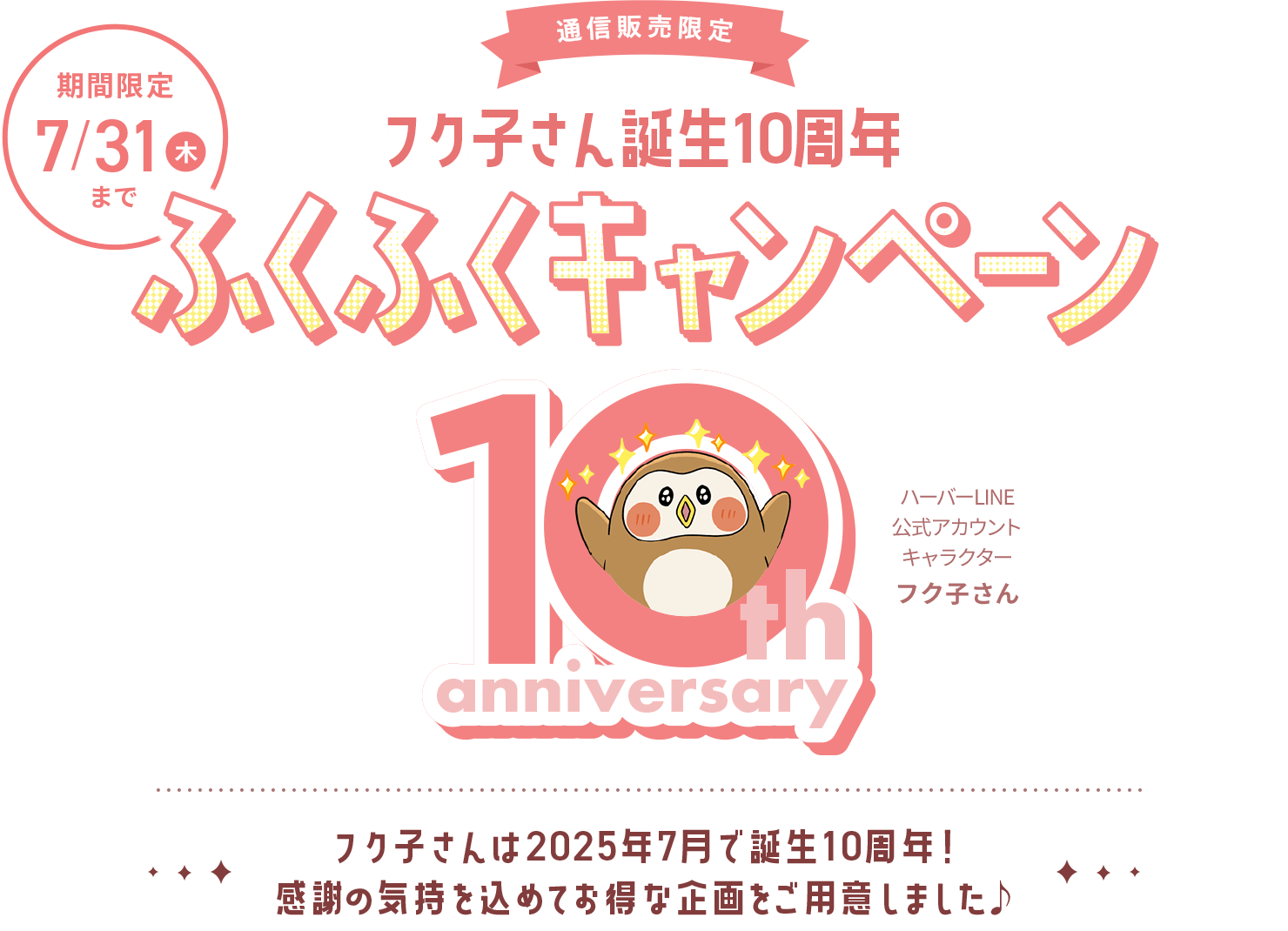 通信販売限定 フク子さん誕生10周年 ふくふくキャンペーン フク子さんは2025年7月で誕生10周年!
感謝の気持を込めてお得な企画をご用意しました♪